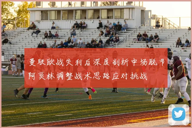 曼联欧战失利后深度剖析中场脱节阿莫林调整战术思路应对挑战