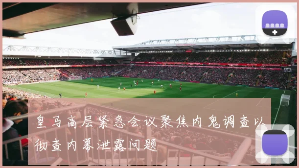 皇马高层紧急会议聚焦内鬼调查以彻查内幕泄露问题