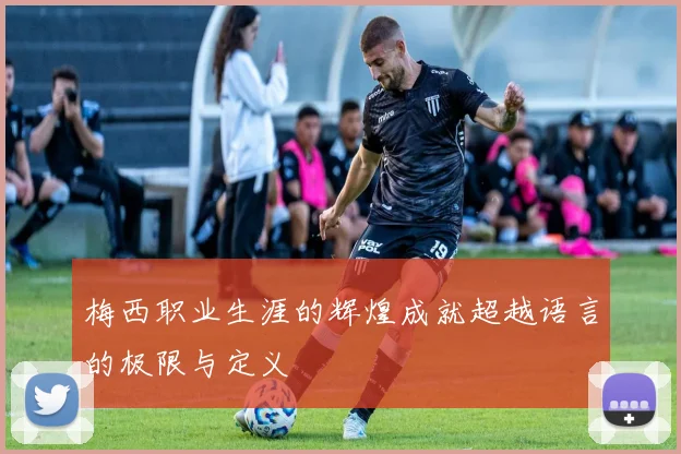 梅西职业生涯的辉煌成就超越语言的极限与定义