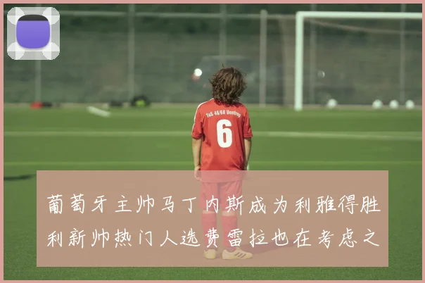 葡萄牙主帅马丁内斯成为利雅得胜利新帅热门人选费雷拉也在考虑之中