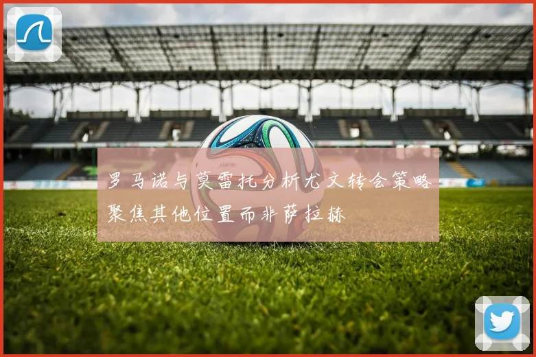 罗马诺与莫雷托分析尤文转会策略聚焦其他位置而非萨拉赫