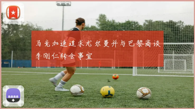 马竞加速追求尤尔曼并与巴黎商谈李刚仁转会事宜