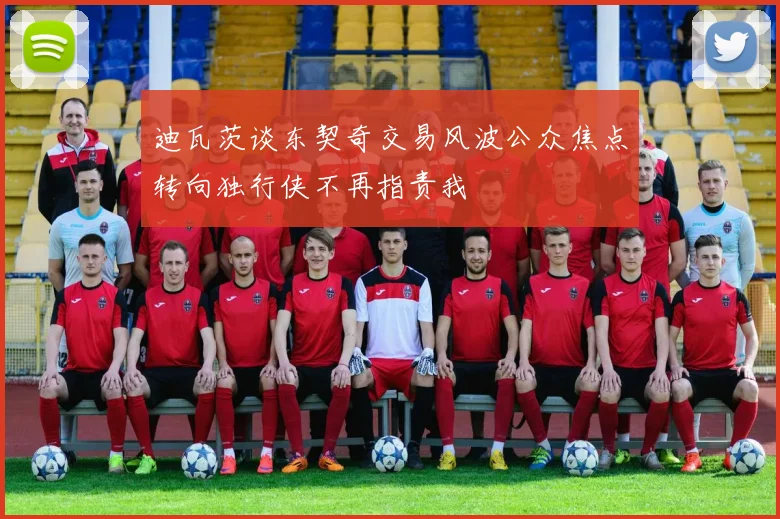 迪瓦茨谈东契奇交易风波公众焦点转向独行侠不再指责我