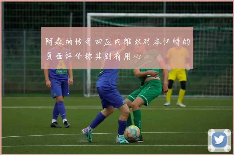 阿森纳传奇回应内维尔对本怀特的负面评价称其别有用心