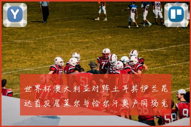 世界杯澳大利亚对阵土耳其伊兰昆达首发居莱尔与恰尔汗奥卢同场竞技
