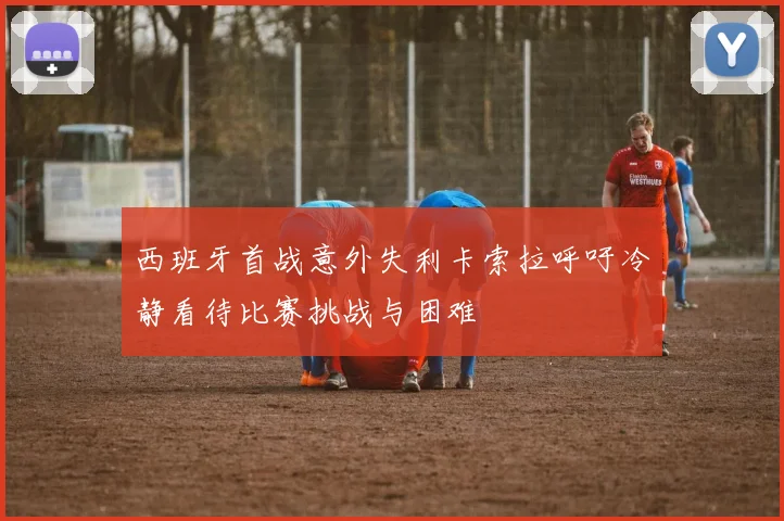 西班牙首战意外失利卡索拉呼吁冷静看待比赛挑战与困难