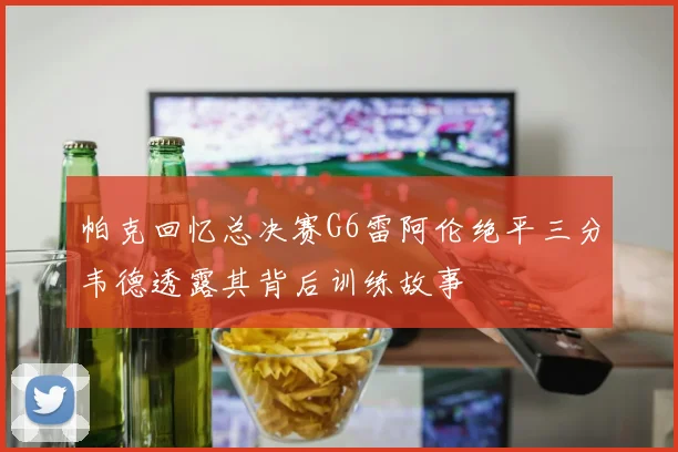 帕克回忆总决赛G6雷阿伦绝平三分韦德透露其背后训练故事