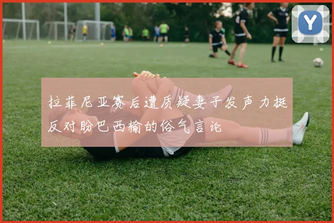 拉菲尼亚赛后遭质疑妻子发声力挺反对盼巴西输的俗气言论