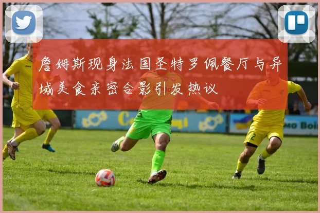 詹姆斯现身法国圣特罗佩餐厅与异域美食亲密合影引发热议