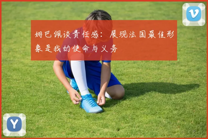 姆巴佩谈责任感：展现法国最佳形象是我的使命与义务
