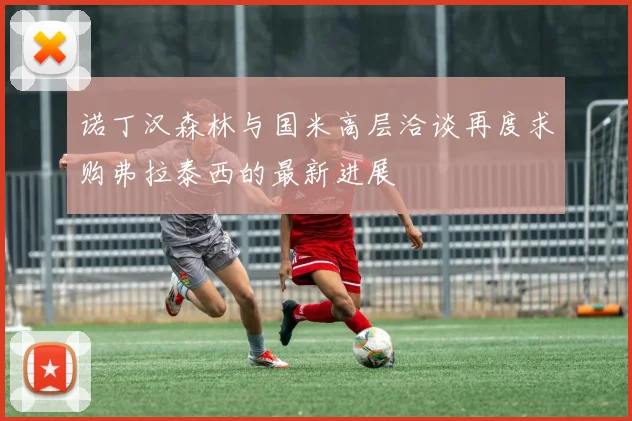 诺丁汉森林与国米高层洽谈再度求购弗拉泰西的最新进展