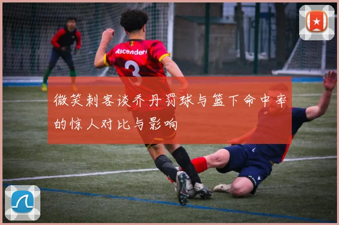 微笑刺客谈乔丹罚球与篮下命中率的惊人对比与影响