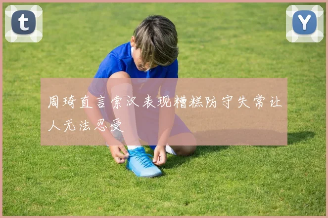 周琦直言索汉表现糟糕防守失常让人无法忍受