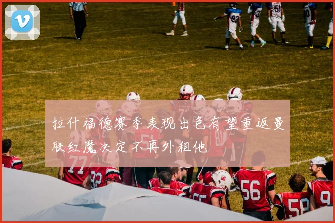 拉什福德赛季表现出色有望重返曼联红魔决定不再外租他