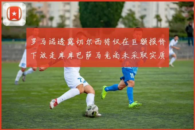 罗马诺透露切尔西将仅在巨额报价下放走库库巴萨马竞尚未采取实质行动