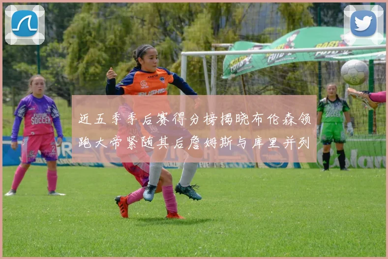 近五季季后赛得分榜揭晓布伦森领跑大帝紧随其后詹姆斯与库里并列第四