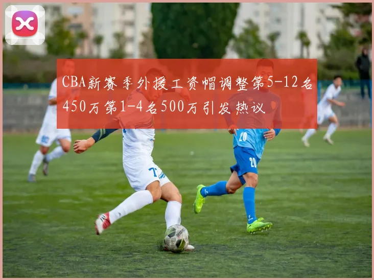 CBA新赛季外援工资帽调整第5-12名450万第1-4名500万引发热议