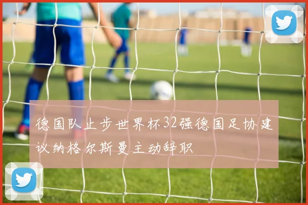 德国队止步世界杯32强德国足协建议纳格尔斯曼主动辞职