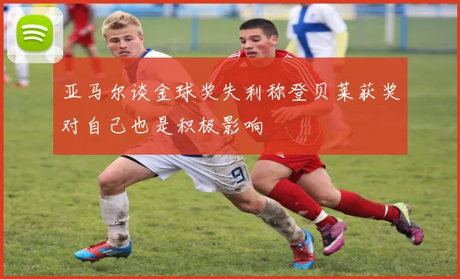 亚马尔谈金球奖失利称登贝莱获奖对自己也是积极影响